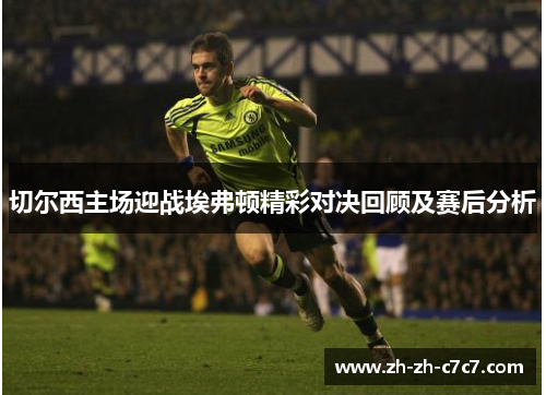 切尔西主场迎战埃弗顿精彩对决回顾及赛后分析 切尔西主场迎战埃弗顿精彩对决回顾及赛后分析
