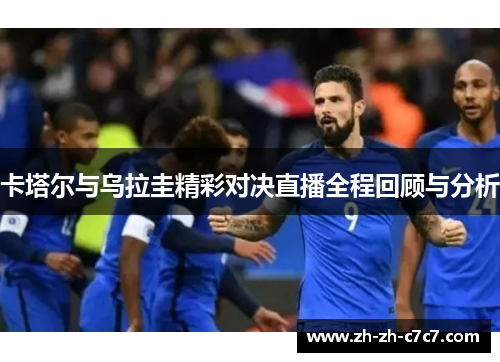 卡塔尔与乌拉圭精彩对决直播全程回顾与分析 卡塔尔与乌拉圭精彩对决直播全程回顾与分析